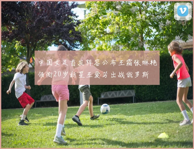 中国女足首发阵容公布王霜张琳艳领衔20岁新星王爱芳出战俄罗斯