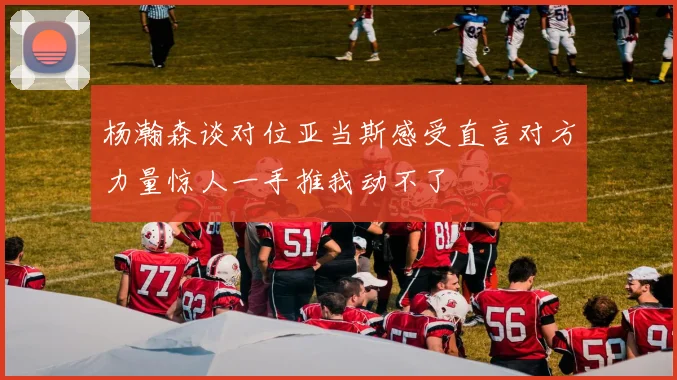 杨瀚森谈对位亚当斯感受直言对方力量惊人一手推我动不了