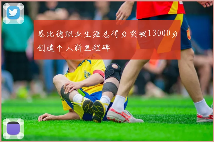 恩比德职业生涯总得分突破13000分创造个人新里程碑