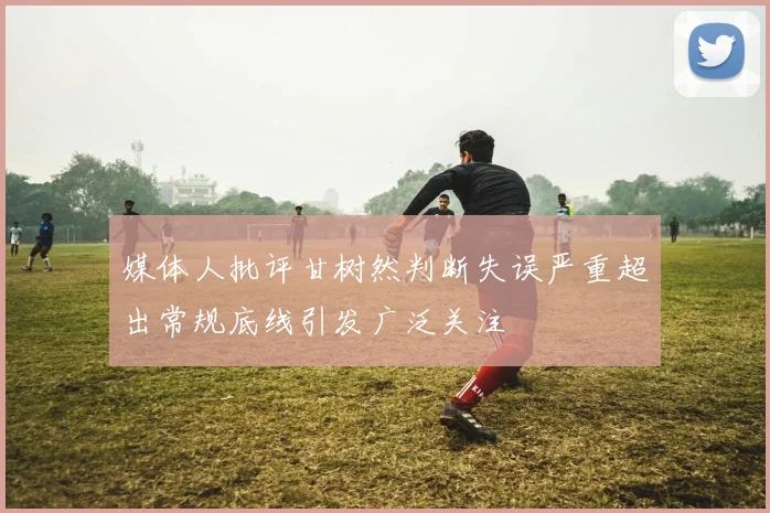 媒体人批评甘树然判断失误严重超出常规底线引发广泛关注