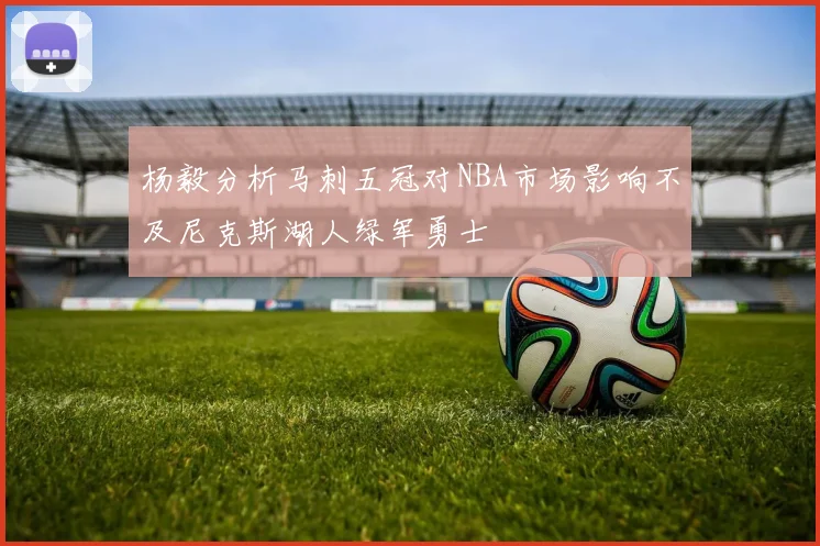 杨毅分析马刺五冠对NBA市场影响不及尼克斯湖人绿军勇士