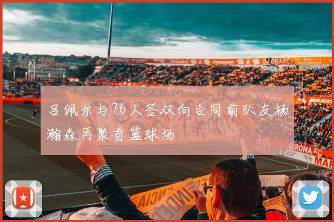 吕佩尔与76人签双向合同前队友杨瀚森再聚首篮球场