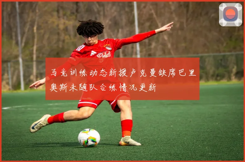 马竞训练动态新援卢克曼缺席巴里奥斯未随队合练情况更新