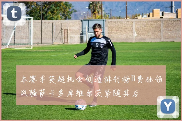 本赛季英超机会创造排行榜B费独领风骚萨卡多库维尔茨紧随其后