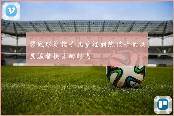 蓉城球员携手儿童福利院孩子们共度温馨快乐的时光