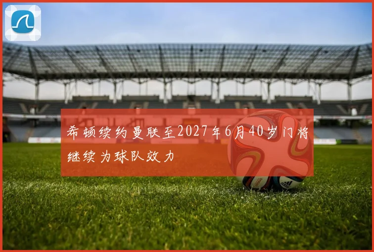 希顿续约曼联至2027年6月40岁门将继续为球队效力
