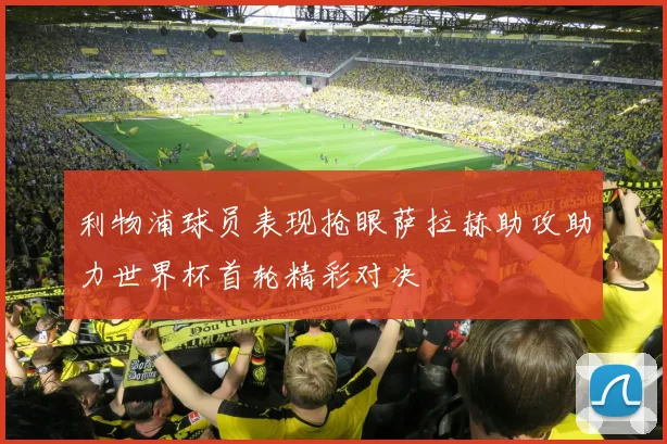 利物浦球员表现抢眼萨拉赫助攻助力世界杯首轮精彩对决