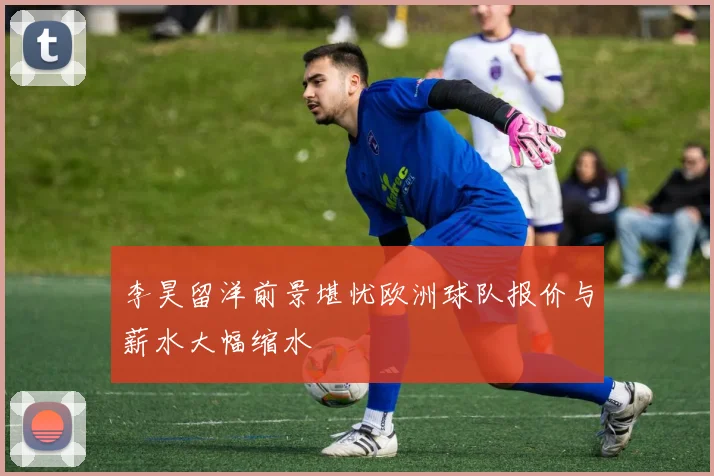 李昊留洋前景堪忧欧洲球队报价与薪水大幅缩水