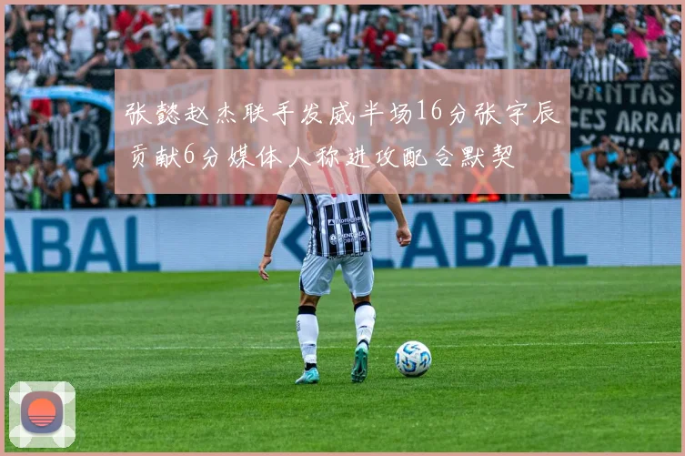 张懿赵杰联手发威半场16分张宇辰贡献6分媒体人称进攻配合默契