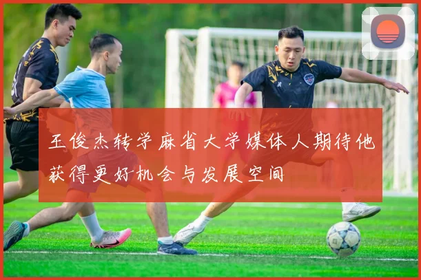 王俊杰转学麻省大学媒体人期待他获得更好机会与发展空间