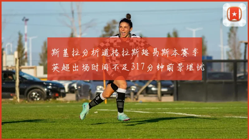 斯基拉分析道格拉斯路易斯本赛季英超出场时间不足317分钟前景堪忧