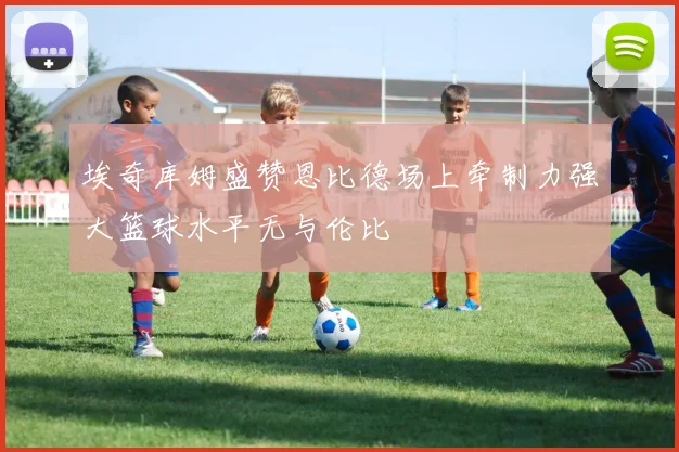埃奇库姆盛赞恩比德场上牵制力强大篮球水平无与伦比